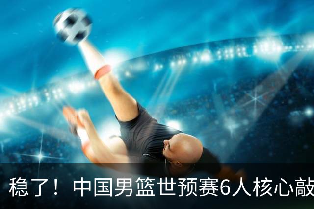 稳了！中国男篮世预赛6人核心敲定，大胜澳洲后，郭士强已有答案